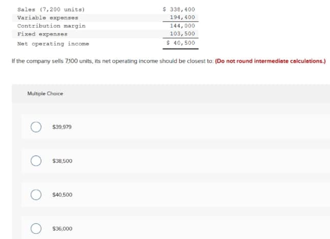 $ 338,400
Sales (7,200 units)
Variable expenses
194, 400
Contribution margin
144,000
Fixed expenses
103, 500
Net operating income
$ 40,500
If the company sells 7,100 units, its net operating income should be closest to: (Do not round intermediate calculations.)
Multiple Choice
S39,979
$38,500
S40.500
$36,000
