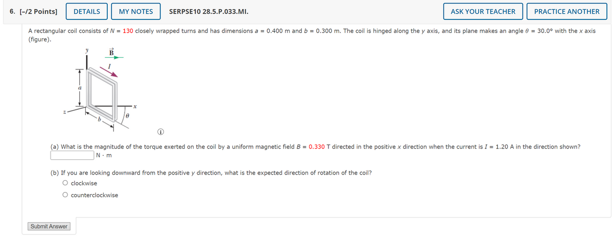 6. [-/2 Points]
DETAILS
MY NOTES
SERPSE10 28.5.P.033.MI.
ASK YOUR TEACHER
PRACTICE ANOTHER
A rectangular coil consists of N = 130 closely wrapped turns and has dimensions a = 0.400 m and b = 0.300 m. The coil is hinged along the y axis, and its plane makes an angle 0 = 30.0° with the x axis
(figure).
Z
a
y
B
x
(a) What is the magnitude of the torque exerted on the coil by a uniform magnetic field B = 0.330 T directed in the positive x direction when the current is I = 1.20 A in the direction shown?
N⚫ m
(b) If you are looking downward from the positive y direction, what is the expected direction of rotation of the coil?
○ clockwise
○ counterclockwise
Submit Answer