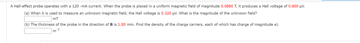 mT
A Hall-effect probe operates with a 120 -mA current. When the probe is placed in a uniform magnetic field of magnitude 0.0880 T, it produces a Hall voltage of 0.800 μV.
(a) When it is used to measure an unknown magnetic field, the Hall voltage is 0.320 μV. What is the magnitude of the unknown field?
M-3
(b) The thickness of the probe in the direction of B is 1.80 mm. Find the density of the charge carriers, each of which has charge of magnitude e).