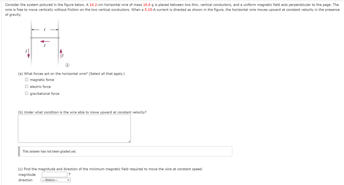 Consider the system pictured in the figure below. A 14.2-cm horizontal wire of mass 16.6 g is placed between two thin, vertical conductors, and a uniform magnetic field acts perpendicular to the page. The
wire is free to move vertically without friction on the two vertical conductors. When a 5.15-A current is directed as shown in the figure, the horizontal wire moves upward at constant velocity in the presence
of gravity.
I
i
(a) What forces act on the horizontal wire? (Select all that apply.)
☐ magnetic force
electric force
☐ gravitational force
(b) Under what condition is the wire able to move upward at constant velocity?
This answer has not been graded yet.
(c) Find the magnitude and direction of the minimum magnetic field required to move the wire at constant speed.
magnitude
direction
---Select---
T