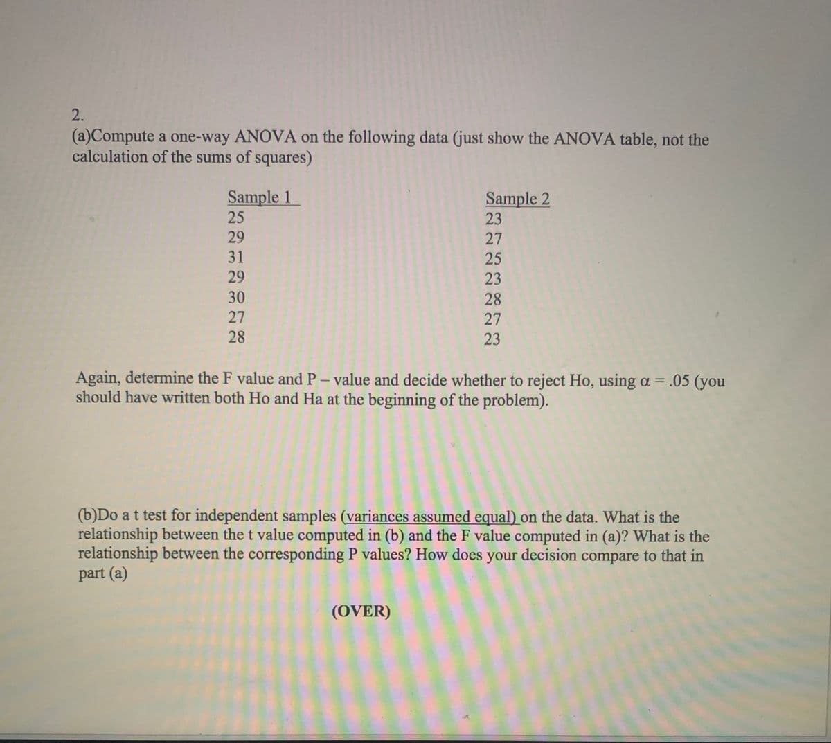 2.
(a)Compute a one-way ANOVA on the following data (just show the ANOVA table, not the
calculation of the sums of squares)
Sample 1
25
Sample 2
23
29
27
31
25
29
23
30
28
27
27
28
23
Again, determine the F value and P- value and decide whether to reject Ho, using a = .05 (you
should have written both Ho and Ha at the beginning of the problem).
(b)Do at test for independent samples (variances assumed equal) on the data. What is the
relationship between the t value computed in (b) and the F value computed in (a)? What is the
relationship between the corresponding P values? How does your decision compare to that in
part (a)
(OVER)
