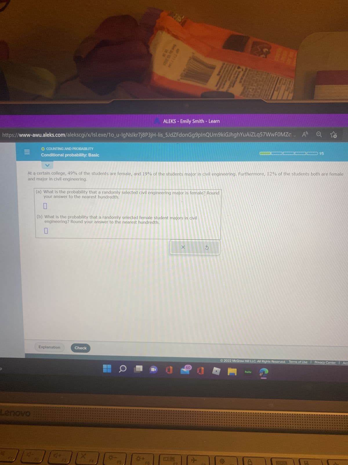 =
O COUNTING AND PROBABILITY
Conditional probability: Basic
Lenovo
https://www-awu.aleks.com/alekscgi/x/Isl.exe/10_u-IgNslkr7j8P3jH-lis_5JdZFdonGg9plnQUm9kiGJhghYuAiZLq57WwFOMZc.. A Q
Explanation
38
Check
5 202
At a certain college, 49% of the students are female, and 19% of the students major in civil engineering. Furthermore, 12% of the students both are female
and major in civil engineering.
4+
JOJE
F3
BI
(a) What is the probability that a randomly selected civil engineering major is female? Round
your answer to the nearest hundredth.
*+
*Y*1144
(b) What is the probability that a randomly selected female student majors in civil
engineering? Round your answer to the nearest hundredth.
F6
ALEKS - Emily Smith - Learn
X
60
S
1/5
Ⓒ2022 McGraw Hill LLC. All Rights Reserved. Terms of Use | Privacy Center | Acc
T
hulu
07