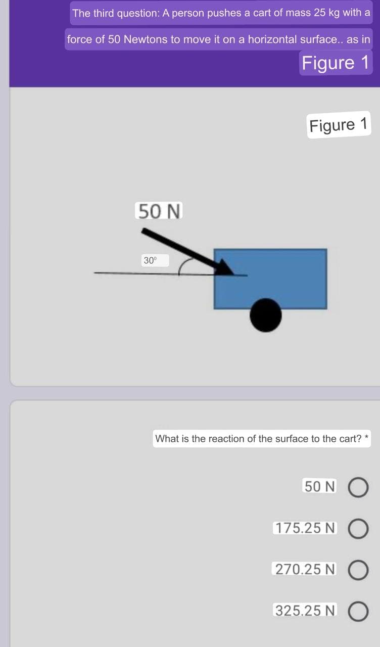 The third question: A person pushes a cart of mass 25 kg with a
force of 50 Newtons to move it on a horizontal surface... as in
Figure 1
Figure 1
50 N
30°
What is the reaction of the surface to the cart? *
50 N O
175.25 N
270.25 N
325.25 N O
