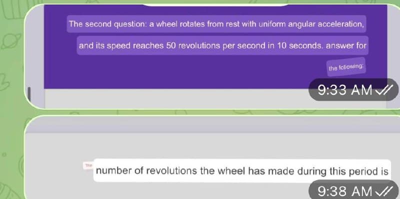 The second question: a wheel rotates from rest with uniform angular acceleration,
and its speed reaches 50 revolutions per second in 10 seconds. answer for
the folowing:
9:33 AM /
The
number of revolutions the wheel has made during this period is
9:38 AM /
