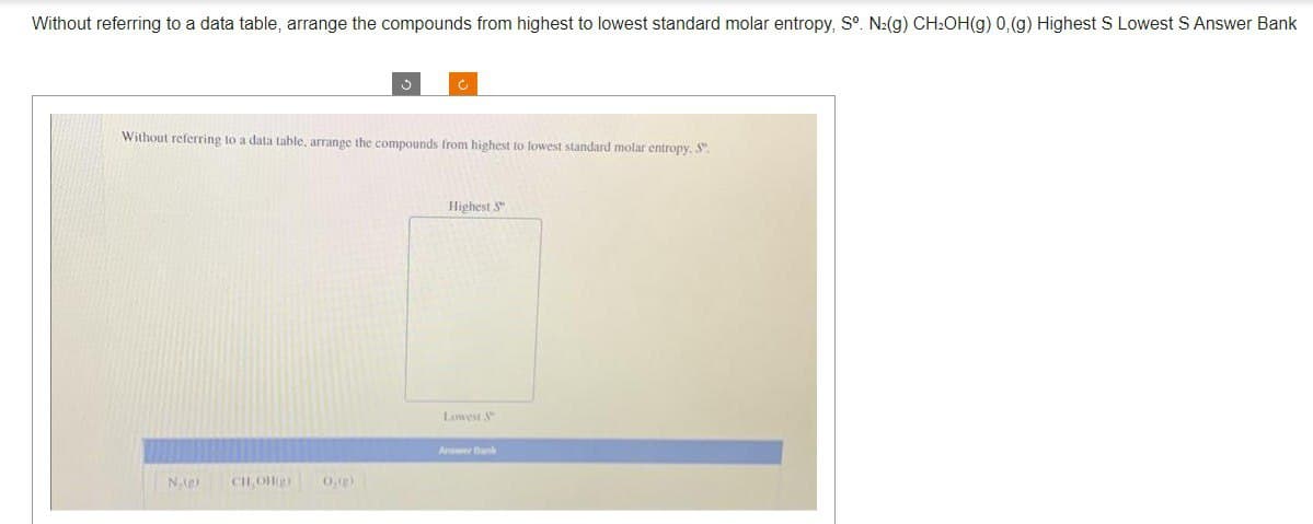 Without referring to a data table, arrange the compounds from highest to lowest standard molar entropy, Sº. N₂(g) CH₂OH(g) 0,(g) Highest S Lowest S Answer Bank
N₁)
Without referring to a data table, arrange the compounds from highest to lowest standard molar entropy, S.
CH,OH
J
0,(g)
Ć
Highest S
Lowest &
Answer Bank