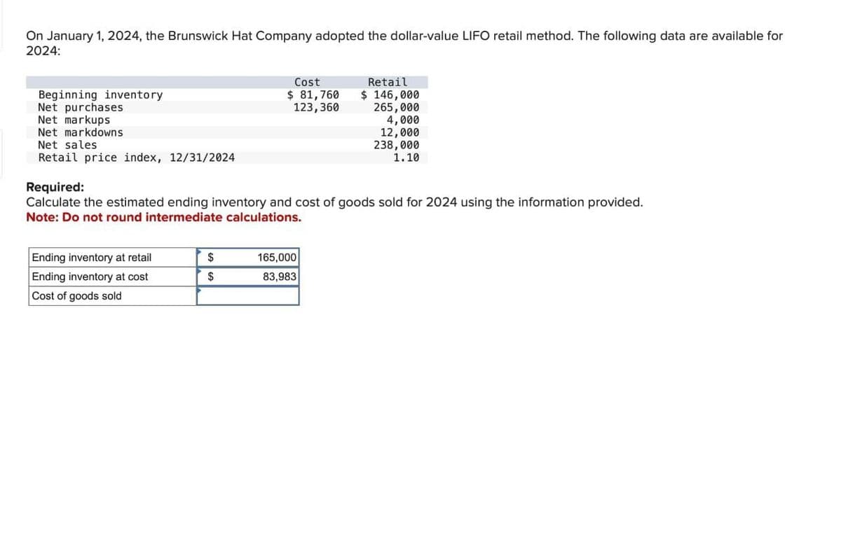 On January 1, 2024, the Brunswick Hat Company adopted the dollar-value LIFO retail method. The following data are available for
2024:
Beginning inventory
Net purchases
Net markups
Net markdowns
Net sales
Retail price index, 12/31/2024
Ending inventory at retail
Ending inventory at cost
Cost of goods sold
Cost
$ 81,760
123,360
Required:
Calculate the estimated ending inventory and cost of goods sold for 2024 using the information provided.
Note: Do not round intermediate calculations.
$
$
Retail
$ 146,000
265,000
4,000
12,000
238,000
1.10
165,000
83,983