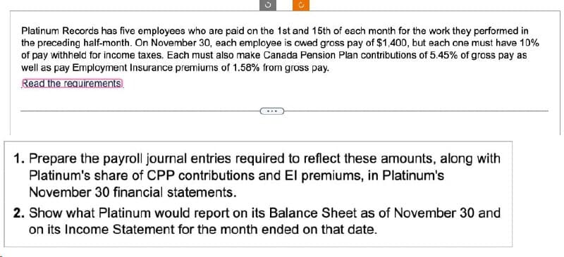 Platinum Records has five employees who are paid on the 1st and 15th of each month for the work they performed in
the preceding half-month. On November 30, each employee is owed gross pay of $1,400, but each one must have 10%
of pay withheld for income taxes. Each must also make Canada Pension Plan contributions of 5.45% of gross pay as
well as pay Employment Insurance premiums of 1.58% from gross pay.
Read the requirements
1. Prepare the payroll journal entries required to reflect these amounts, along with
Platinum's share of CPP contributions and El premiums, in Platinum's
November 30 financial statements.
2. Show what Platinum would report on its Balance Sheet as of November 30 and
on its Income Statement for the month ended on that date.