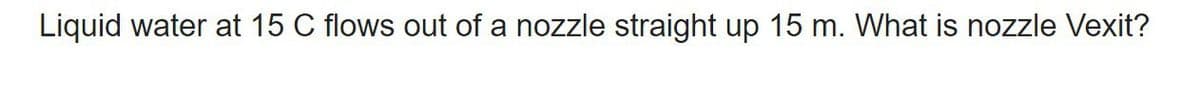 Liquid water at 15 C flows out of a nozzle straight up 15 m. What is nozzle Vexit?