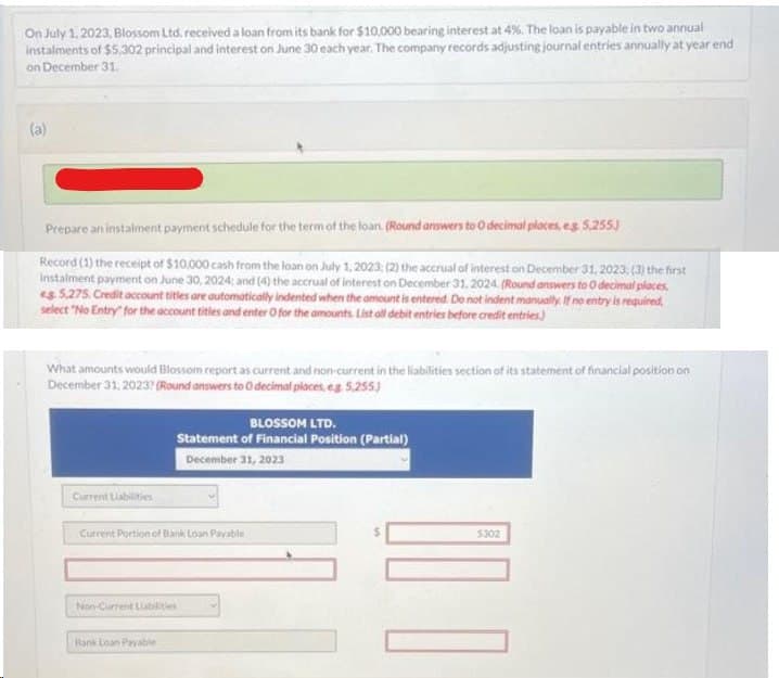 On July 1, 2023, Blossom Ltd. received a loan from its bank for $10,000 bearing interest at 4%. The loan is payable in two annual
instalments of $5,302 principal and interest on June 30 each year. The company records adjusting journal entries annually at year end
on December 31.
(a)
Prepare an instalment payment schedule for the term of the loan. (Round answers to O decimal places, eg 5,255)
Record (1) the receipt of $10,000 cash from the loan on July 1, 2023; (2) the accrual of interest on December 31, 2023; (3) the first
instalment payment on June 30, 2024; and (4) the accrual of interest on December 31, 2024. (Round answers to 0 decimal places,
es 5.275. Credit account titles are automatically indented when the amount is entered. Do not indent manually. If no entry is required,
select "No Entry for the account titles and enter O for the amounts List all debit entries before credit entries)
What amounts would Blossom report as current and non-current in the liabilities section of its statement of financial position on
December 31, 2023? (Round answers to O decimal places, e.g. 5,255)
Current Liabilities
BLOSSOM LTD.
Statement of Financial Position (Partial)
December 31, 2023
Current Portion of Bank Loan Payable
Non-Current Liabilities
Bank Loan Payable
0 00
$302