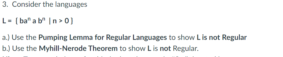 3. Consider the languages
= { ba" a b" |n > 0}
a.) Use the Pumping Lemma for Regular Languages to show L is not Regular
b.) Use the Myhill-Nerode Theorem to show L is not Regular.
