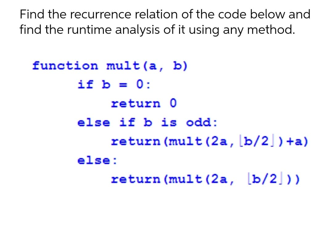 Find the recurrence relation of the code below and
find the runtime analysis of it using any method.
function mult(a, b)
if b = 0:
return 0
else if b is odd:
return (mult(2a,[b/2 )+a)
else:
return (mult(2a, [b/2 ))
