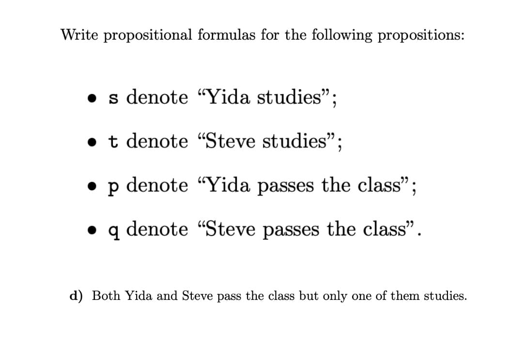 Write propositional formulas for the following propositions:
• s denote “Yida studies";
• t denote “"Steve studies";
• p denote “Yida passes the class";
• q denote “Steve passes the class".
d) Both Yida and Steve pass the class but only one of them studies.
