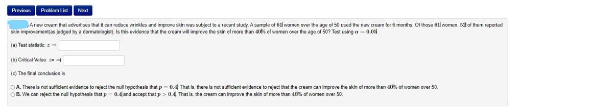 Previous
Problem List
Next
A new cream that advertises that it can reduce wrinkles and improve skin was subject to a recent study. A sample of 61| women over the age of 50 used the new cream for 6 months. Of those 61 women, 52| of them reported
skin improvement(as judged by a dermatologist). Is this evidence that the cream will improve the skin of more than 40% of women over the age of 50? Test using a = 0.05
(a) Test statistic: z =
(b) Critical Value: 2* =
(c) The final conclusion is
O A. There is not sufficient evidence to reject the null hypothesis that p
O B. We can reject the null hypothesis that p = 0.4 and accept that p > 0.4 That is, the cream can improve the skin of more than 40% of women over 50.
0.4 That is, there is not sufficient evidence to reject that the cream can improve the skin of more than 40% of women over 50.
