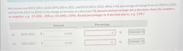 Net income was $501,500 in 2020, $491,000 in 2021, and $523,500 in 2022. What is the percentage of change from (a) 2020 to 2021,
and (b) from 2021 to 2022? Is the change an increase or a decrease? (If amount and percentage are a decrease show the numbers
as negative, e.g. -55,000, -20% or (55,000), (20%). Round percentages to 0 decimal places, es. 12%.)
Amount
Percentage
(a)
2020-2021
%24
-10,500
-4
Decrease:
(b)
2021-2022
32.500
11
Increase :
