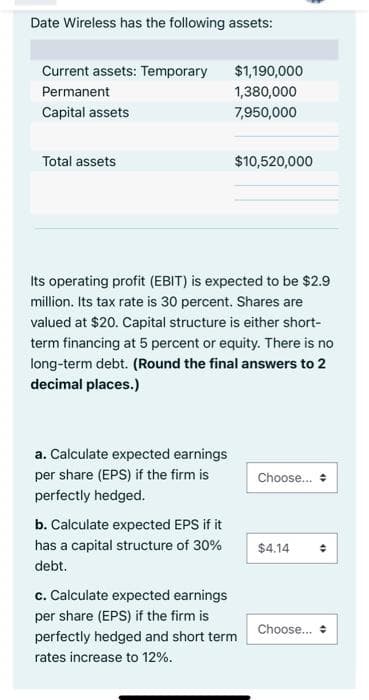 Date Wireless has the following assets:
Current assets: Temporary
$1,190,000
Permanent
1,380,000
Capital assets
7,950,000
Total assets
$10,520,000
Its operating profit (EBIT) is expected to be $2.9
million. Its tax rate is 30 percent. Shares are
valued at $20. Capital structure is either short-
term financing at 5 percent or equity. There is no
long-term debt. (Round the final answers to 2
decimal places.)
a. Calculate expected earnings
per share (EPS) if the firm is
Choose.. +
perfectly hedged.
b. Calculate expected EPS if it
has a capital structure of 30%
$4.14
debt.
c. Calculate expected earnings
per share (EPS) if the firm is
Choose.. +
perfectly hedged and short term
rates increase to 12%.
