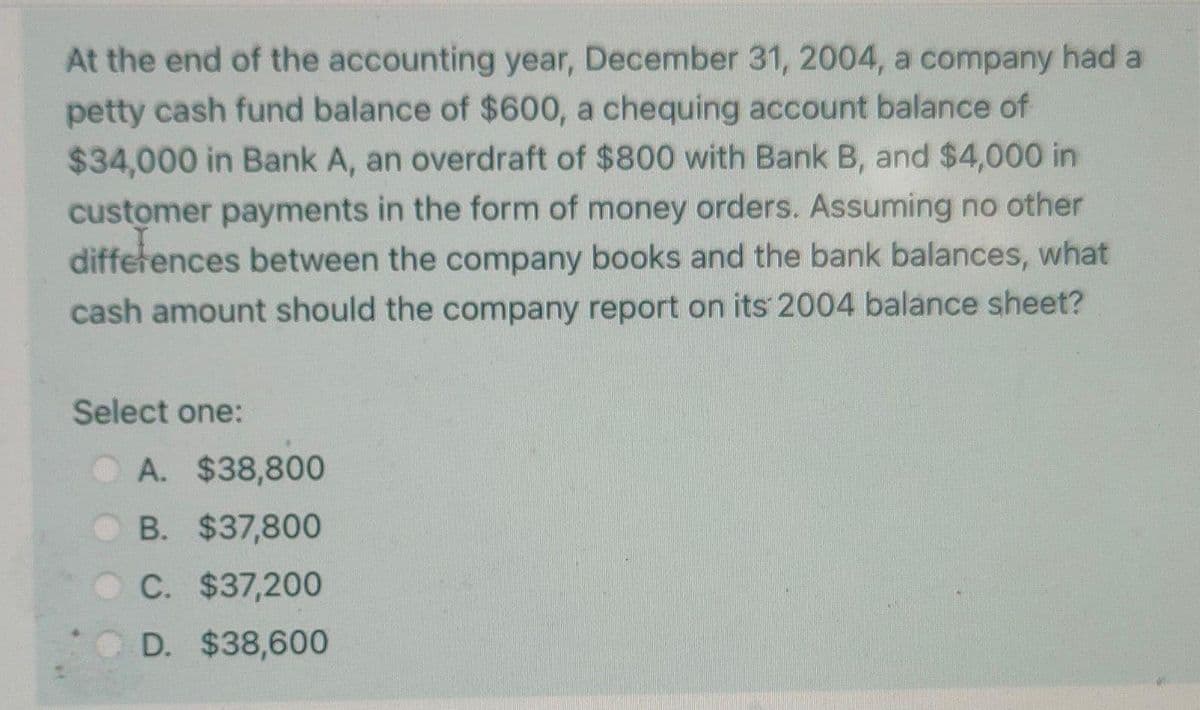 At the end of the accounting year, December 31, 2004, a company had a
petty cash fund balance of $600, a chequing account balance of
$34,000 in Bank A, an overdraft of $800 with Bank B, and $4,000 in
customer payments in the form of money orders. Assuming no other
differences between the company books and the bank balances, what
cash amount should the company report on its 2004 balance sheet?
Select one:
A. $38,800
B. $37,800
C. $37,200
D. $38,600
