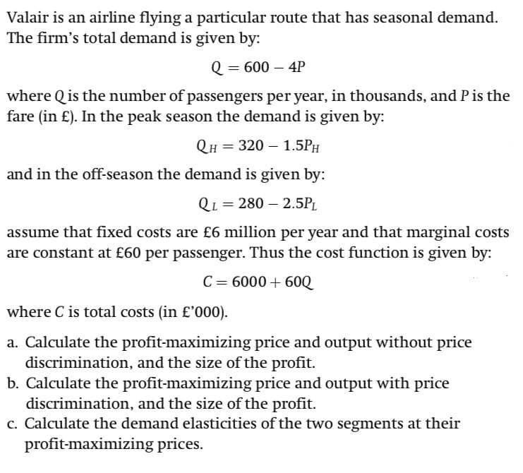 Valair is an airline flying a particular route that has seasonal demand.
The firm's total demand is given by:
Q = 600 – 4P
where Qis the number of passengers per year, in thousands, and Pis the
fare (in £). In the peak season the demand is given by:
QH = 320 – 1.5PH
and in the off-season the demand is given by:
QL = 280 – 2.5PL
assume that fixed costs are £6 million per year and that marginal costs
are constant at £60 per passenger. Thus the cost function is given by:
C= 6000 + 60Q
where C is total costs (in £'000).
a. Calculate the profit-maximizing price and output without price
discrimination, and the size of the profit.
b. Calculate the profit-maximizing price and output with price
discrimination, and the size of the profit.
c. Calculate the demand elasticities of the two segments at their
profit-maximizing prices.
