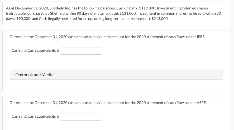 As at December 31, 2020, Sheffield Inc. has the following balances: Cash in bank, $119,000; Investment in preferred shares
(retractable, purchased by Sheffield within 90 days of maturity date), $131,000; Investment in common shares (to be sold within 30
days), $90,000; and Cash (legally restricted for an upcoming long-term debt retirement), $213,000.
Determine the December 31, 2020 cash and cash equivalents amount for the 2020 statement of cash flows under IFRS.
Cash and Cash Equivalents $
eTextbook and Media
Determine the December 31, 2020 cash and cash equivalents amount for the 2020 statement of cash flows under ASPE.
Cash and Cash Equivalents $
