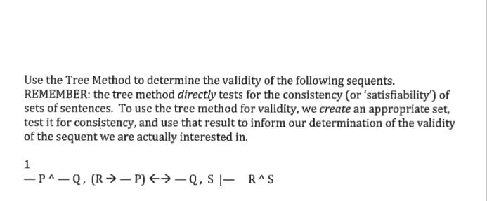 Use the Tree Method to determine the validity of the following sequents.
REMEMBER: the tree method directly tests for the consistency (or 'satisfiability') of
sets of sentences. To use the tree method for validity, we create an appropriate set,
test it for consistency, and use that result to inform our determination of the validity
of the sequent we are actually interested in.
1
-P^-Q, (R→ – P) <→-Q, S |- R^S
