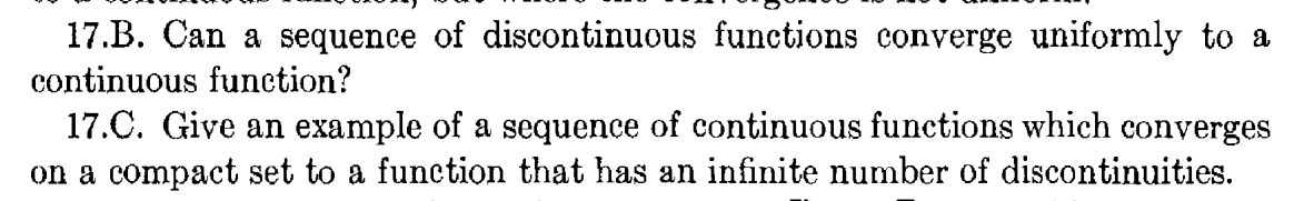 17.B. Can a sequence of discontinuous functions converge uniformly to a
continuous function?
17.C. Give an example of a sequence of continuous functions which converges
on a compact set to a function that has an infinite number of discontinuities.
