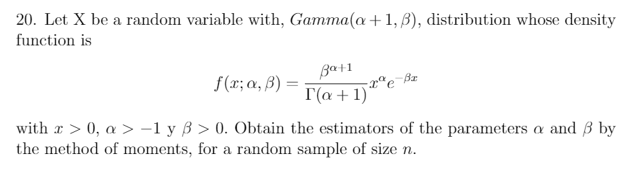 20. Let X be a random variable with, Gamma(a+1, B), distribution whose density
function is
Bat1
f (x; a, B)
-xªe¯ßx
%3|
T(a + 1)
with x > 0, a > -1 y ß > 0. Obtain the estimators of the parameters a and ß by
the method of moments, for a random sample of size n.
