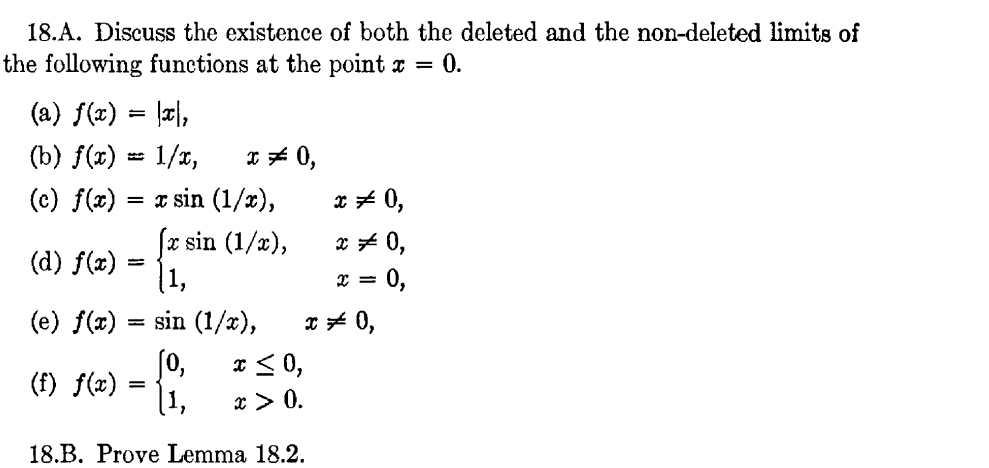 18.A. Discuss the existence of both the deleted and the non-deleted limits of
the following functions at the point r = 0.
(a) f(x) = |c|,
* * 0,
I sin (1/x),
(x sin (1/x),
[1,
(b) f(x) = 1/x,
(c) f(x)
* + 0,
x* 0,
(d) f(x)
0,
(e) f(x)
sin (1/x),
x * 0,
'ol
x > 0.
I<0,
(f) f(x)
=
18.B. Prove Lemma 18.2.
