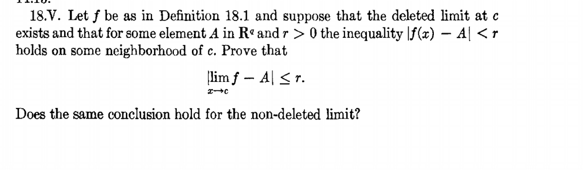 18.V. Let f be as in Definition 18.1 and suppose that the deleted limit at c
exists and that for some element A in R° and r > 0 the inequality \f (x) – A| <r
holds on some neighborhood of c. Prove that
lim f - A| <r.
Does the same conclusion hold for the non-deleted limit?
