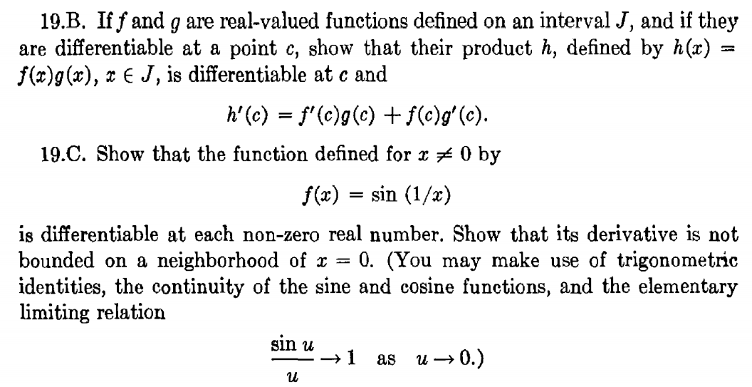 19.B. If f and g are real-valued functions defined on an interval J, and if they
are differentiable at a point e, show that their product h, defined by h(x)
f(x)g(x), x € J, is differentiable at c and
h' (c) = f'(c)g(c) + f(c)gʻ(c).
19.C. Show that the function defined for x # 0 by
f(x)
sin (1/x)
is differentiable at each non-zero real number. Show that its derivative is not
bounded on a neighborhood of x =
identities, the continuity of the sine and cosine functions, and the elementary
limiting relation
0. (You may make use of trigonometric
sin u
as u → 0.)
