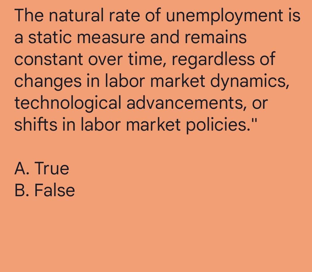 The natural rate of unemployment is
a static measure and remains
constant over time, regardless of
changes in labor market dynamics,
technological advancements, or
shifts in labor market policies."
A. True
B. False