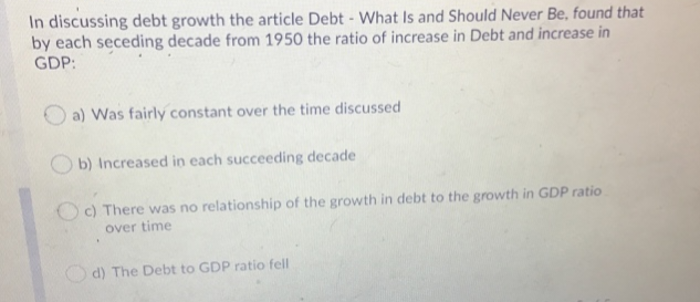 In discussing debt growth the article Debt - What Is and Should Never Be, found that
by each seceding decade from 1950 the ratio of increase in Debt and increase in
GDP:
a) Was fairly constant over the time discussed
b) Increased in each succeeding decade
Oc) There was no relationship of the growth in debt to the growth in GDP ratio
over time
d) The Debt to GDP ratio fell