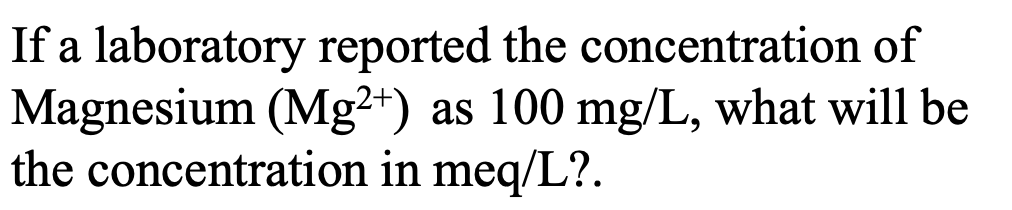 If a laboratory reported the concentration of
Magnesium (Mg²*) as 100 mg/L, what will be
the concentration in meq/L?.
