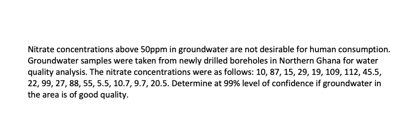 Nitrate concentrations above 50ppm in groundwater are not desirable for human consumption.
Groundwater samples were taken from newly drilled boreholes in Northern Ghana for water
quality analysis. The nitrate concentrations were as follows: 10, 87, 15, 29, 19, 109, 112, 45.5,
22, 99, 27, 88, 55, 5.5, 10.7, 9.7, 20.5. Determine at 99% level of confidence if groundwater in
the area is of good quality.
