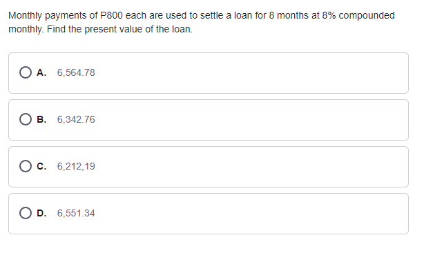 Monthly payments of P800 each are used to settle a loan for 8 months at 8% compounded
monthly. Find the present value of the loan.
A. 6,564.78
О в. 6,342.76
О с. 6,212,19
O D. 6,551.34
