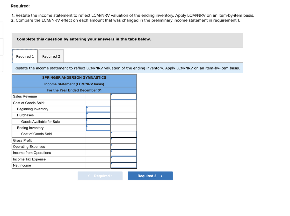 Required:
1. Restate the income statement to reflect LCM/NRV valuation of the ending inventory. Apply LCM/NRV on an item-by-item basis.
2. Compare the LCM/NRV effect on each amount that was changed in the preliminary income statement in requirement 1.
Complete this question by entering your answers in the tabs below.
Required 1
Required 2
Restate the income statement to reflect LCM/NRV valuation of the ending inventory. Apply LCM/NRV on an item-by-item basis.
SPRINGER ANDERSON GYMNASTICS
Income Statement (LCM/NRV basis)
For the Year Ended December 31
Sales Revenue
Cost of Goods Sold:
Beginning Inventory
Purchases
Goods Available for Sale
Ending Inventory
Cost of Goods Sold
Gross Profit
Operating Expenses
Income from Operations
Income Tax Expense
Net Income
< Required 1
Required 2 >
