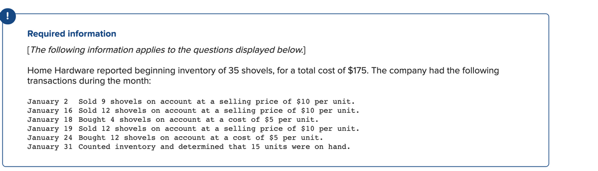 Required information
[The following information applies to the questions displayed below.]
Home Hardware reported beginning inventory of 35 shovels, for a total cost of $175. The company had the following
transactions during the month:
Sold 9 shovels on account at a selling price of $10 per unit.
January 2
January 16 Sold 12 shovels on account at a selling price of $10 per unit.
January 18 Bought 4 shovels on account at a cost of $5 per unit.
January 19 Sold 12 shovels on account at a selling price of $10 per unit.
January 24 Bought 12 shovels on account at a cost of $5 per unit.
January 31 Counted inventory and determined that 15 units were on hand.
