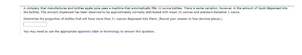 A company that manufactures and bottles apple juice uses a machine that automatically fills 32-ounce bottles. There is some variation, however, in the amount of liquid dispensed into
the bottles. The amount dispensed has been observed to be approximately normally distributed with mean 32 ounces and standard deviation 1 ounce.
Determine the proportion of bottles that will have more than 31 ounces dispensed into them. (Round your answer to four decimal places.)
You may need to use the appropriate appendix table or technology to answer this question.