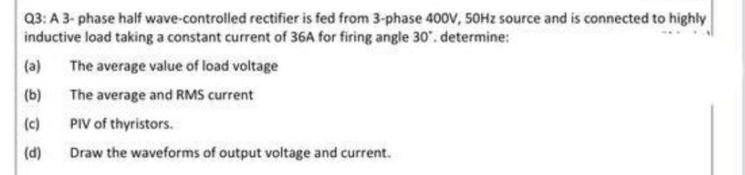 Q3: A 3-phase half wave-controlled rectifier is fed from 3-phase 400V, 50Hz source and is connected to highly
inductive load taking a constant current of 36A for firing angle 30. determine:
(a)
The average value of load voltage
(b)
The average and RMS current
(c)
PIV of thyristors.
(d)
Draw the waveforms of output voltage and current.