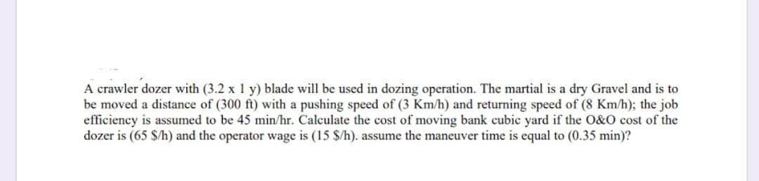 A crawler dozer with (3.2 x 1 y) blade will be used in dozing operation. The martial is a dry Gravel and is to
be moved a distance of (300 ft) with a pushing speed of (3 Km/h) and returning speed of (8 Km/h); the job
efficiency is assumed to be 45 min/hr. Calculate the cost of moving bank cubic yard if the O&O cost of the
dozer is (65 $/h) and the operator wage is (15 $/h). assume the maneuver time is equal to (0.35 min)?