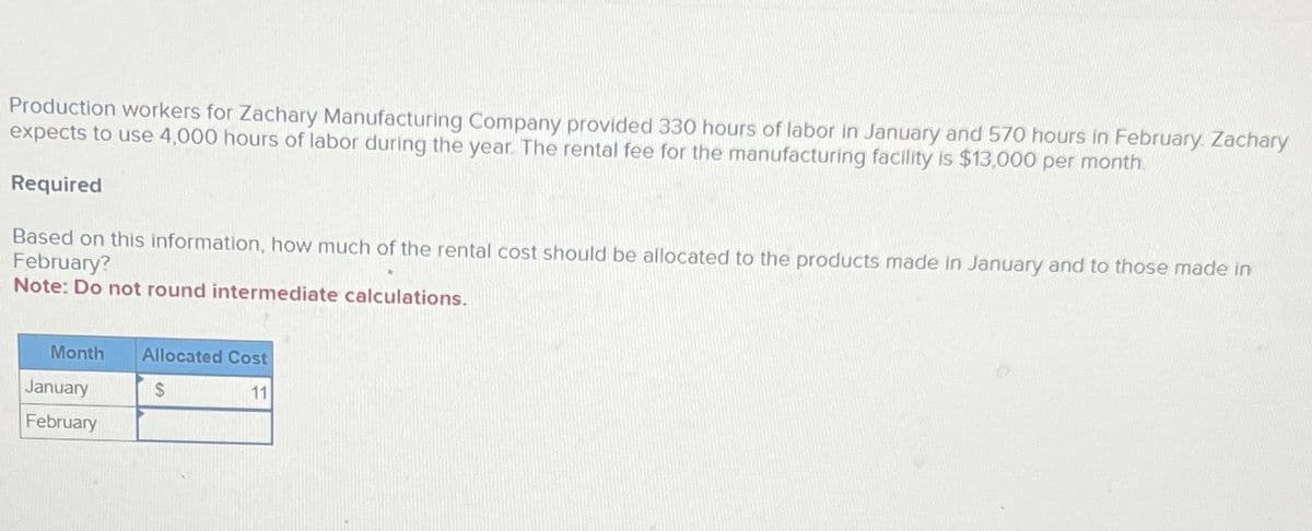 Production workers for Zachary Manufacturing Company provided 330 hours of labor in January and 570 hours in February. Zachary
expects to use 4,000 hours of labor during the year. The rental fee for the manufacturing facility is $13,000 per month.
Required
Based on this information, how much of the rental cost should be allocated to the products made in January and to those made in
February?
Note: Do not round intermediate calculations.
Month Allocated Cost
$
11
January
February