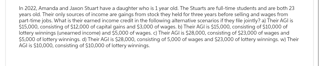 In 2022, Amanda and Jaxon Stuart have a daughter who is 1 year old. The Stuarts are full-time students and are both 23
years old. Their only sources of income are gaings from stock they held for three years before selling and wages from
part-time jobs. What is their earned income credit the following alternative scenarios if they file jointly? a) Their AGI is
$15,000, consisting of $12,000 of capital gains and $3,000 of wages. b) Their AGI is $15,000, consisting of $10,000 of
lottery winnings (unearned income) and $5,000 of wages. c) Their AGI is $28,000, consisting of $23,000 of wages and
$5,000 of lottery winnings. d) Their AGI is $28,000, consisting of 5,000 of wages and $23,000 of lottery winnings. w) Their
AGI is $10,000, consisting of $10,000 of lottery winnings.