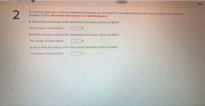 Shift Sets
2
Saved
The amount spent per month by employees for parking at a municipal lot is normally distributed with a mean of $380 and a standard
deviation of $55. (Round the final answers to 2 decimal places.)
a. About what percentage of the observations lle between $325 and $435?
Percentage of observations.
b. About what percentage of the observations lle between $270 and $490?
Percentage of observations
c. About what percentage of the observations lie between $215 and $545?
Percentage of observations
Help