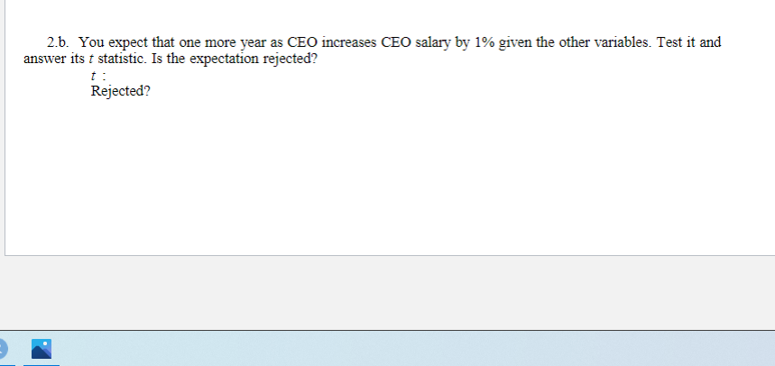 2.b. You expect that one more year as CEO increases CEO salary by 1% given the other variables. Test it and
answer its t statistic. Is the expectation rejected?
t:
Rejected?