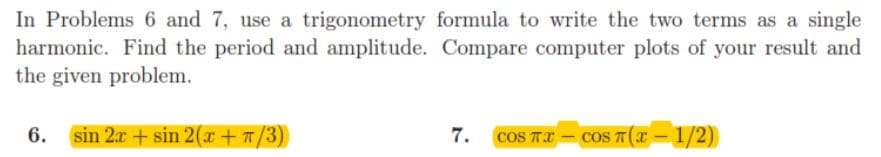 In Problems 6 and 7, use a trigonometry formula to write the two terms as a single
harmonic. Find the period and amplitude. Compare computer plots of your result and
the given problem.
6. sin 2x + sin 2(x + 7/3)
7.
cOS TI
cOS T(X – 1/2)
