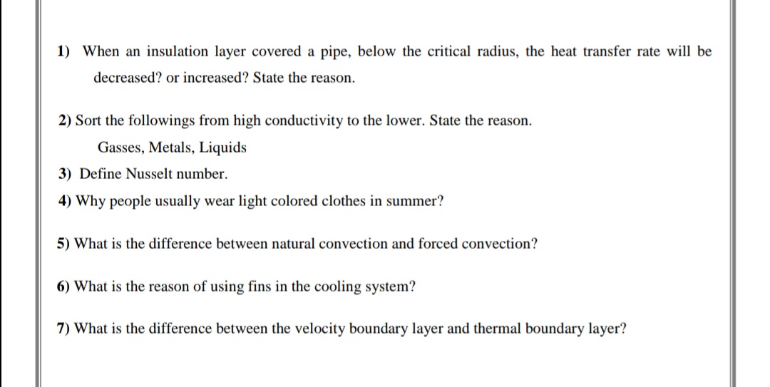 1) When an insulation layer covered a pipe, below the critical radius, the heat transfer rate will be
decreased? or increased? State the reason.
2) Sort the followings from high conductivity to the lower. State the reason.
Gasses, Metals, Liquids
3) Define Nusselt number.
4) Why people usually wear light colored clothes in summer?
5) What is the difference between natural convection and forced convection?
6) What is the reason of using fins in the cooling system?
7) What is the difference between the velocity boundary layer and thermal boundary layer?
