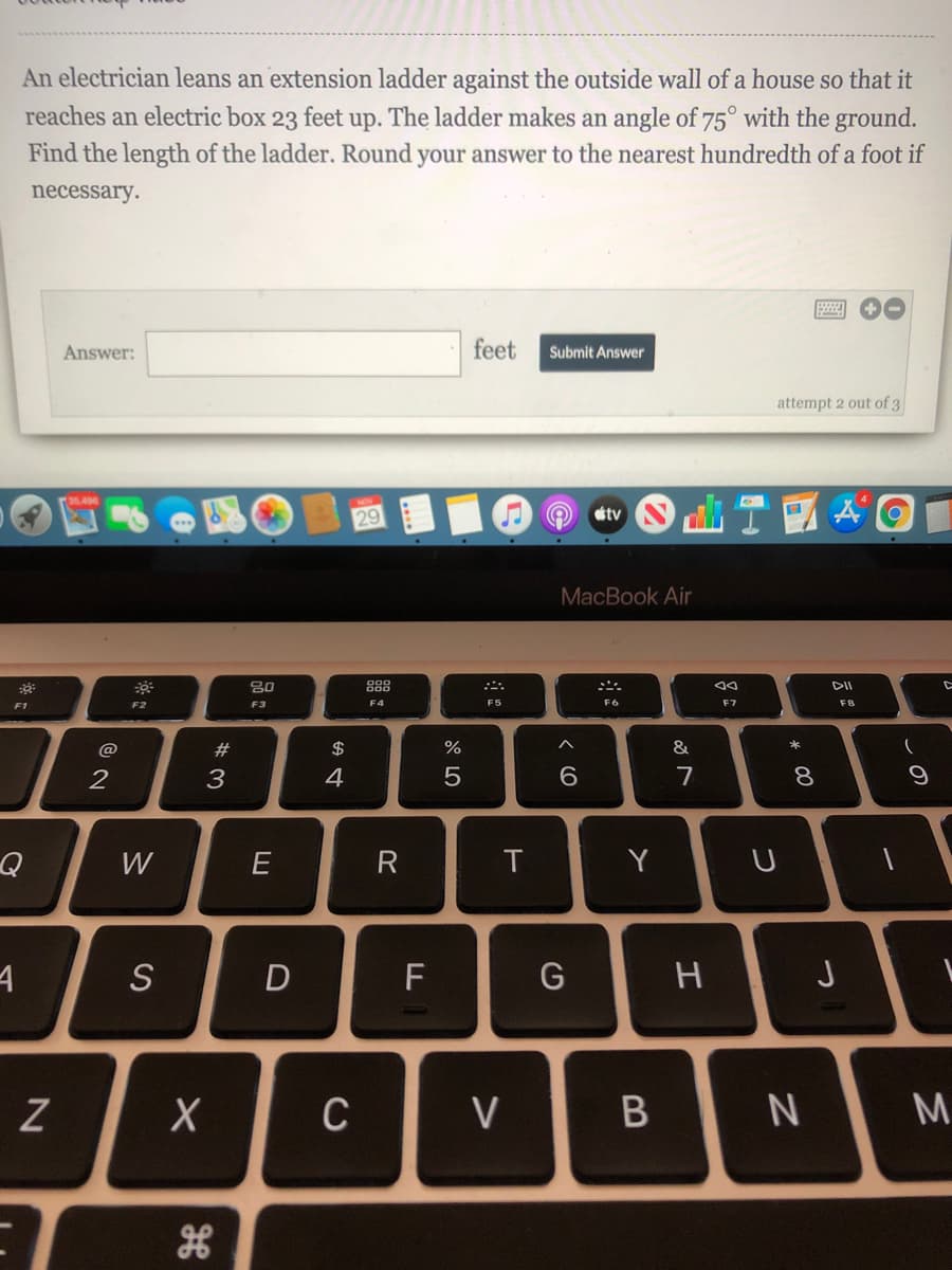 An electrician leans an extension ladder against the outside wall of a house so that it
reaches an electric box 23 feet up. The ladder makes an angle of 75° with the ground.
Find the length of the ladder. Round your answer to the nearest hundredth of a foot if
necessary.
Answer:
feet
Submit Answer
attempt 2 out of 3
T國
tv
MacBook Air
80
888
F1
F2
F3
F4
F6
F7
F8
@
23
$
&
2
3
4
7
8.
W
E
Y
D
F
H
C
V
M.
B
