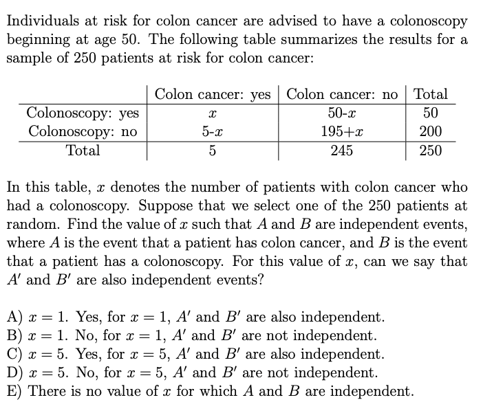 Individuals at risk for colon cancer are advised to have a colonoscopy
beginning at age 50. The following table summarizes the results for a
sample of 250 patients at risk for colon cancer:
Colon cancer: yes Colon cancer: no Total
x
50-x
50
Colonoscopy: yes
Colonoscopy:
Total
no
5-x
195+x
200
5
245
250
In this table, x denotes the number of patients with colon cancer who
had a colonoscopy. Suppose that we select one of the 250 patients at
random. Find the value of a such that A and B are independent events,
where A is the event that a patient has colon cancer, and B is the event
that a patient has a colonoscopy. For this value of x, can we say that
A' and B' are also independent events?
A) x = 1. Yes, for x = 1, A' and B' are also independent.
B) x = 1. No, for x = 1, A' and B' are not independent.
C) x = 5. Yes, for x = 5, A' and B' are also independent.
D) x = 5. No, for x = 5, A' and B' are not independent.
E) There is no value of x for which A and B are independent.