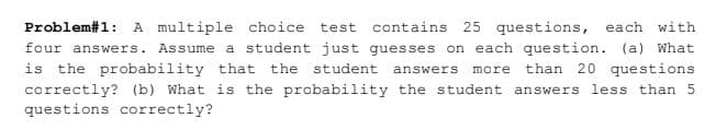 Problem#1: A multiple choice test
contains 25 questions, each with
four answers. Assume a student just guesses on each question. (a) What
than 20 questions
is the probability that the student
answers
more
correctly? (b) What is the probability the student answers less than 5
questions correctly?
