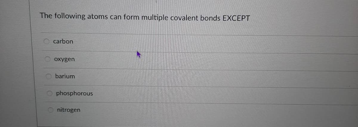 The following atoms can form multiple covalent bonds EXCEPT
carbon
oxygen
barium
O phosphorous
nitrogen
