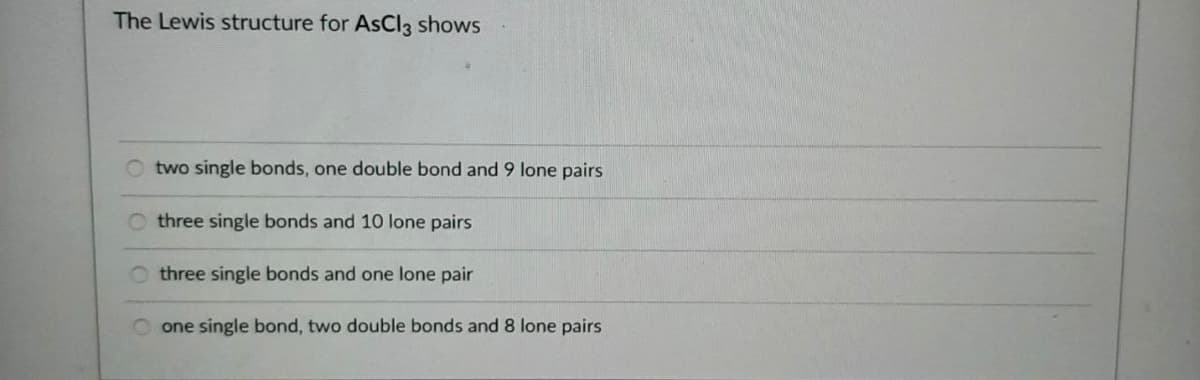 The Lewis structure for AsCl3 shows
two single bonds, one double bond and 9 lone pairs
three single bonds and 10 lone pairs
three single bonds and one lone pair
O one single bond, two double bonds and 8 lone pairs
