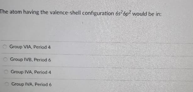 The atom having the valence-shell configuration 6s 6p? would be in:
O Group VIA, Period 4
O Group IVB, Period 6
O Group IVA, Period 4
Group IVA, Period 6
